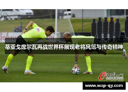 蒂亚戈席尔瓦再战世界杯展现老将风范与传奇精神