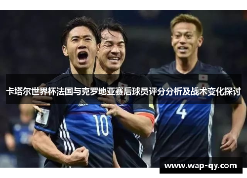 卡塔尔世界杯法国与克罗地亚赛后球员评分分析及战术变化探讨