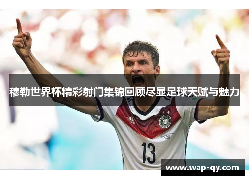 穆勒世界杯精彩射门集锦回顾尽显足球天赋与魅力