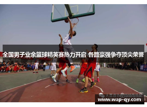 全国男子业余篮球精英赛热力开启 各路豪强争夺顶尖荣誉