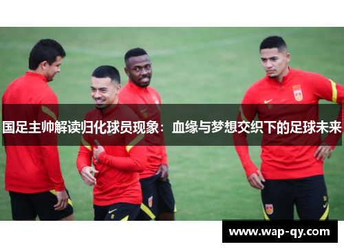 国足主帅解读归化球员现象：血缘与梦想交织下的足球未来